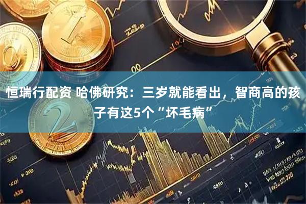 恒瑞行配资 哈佛研究：三岁就能看出，智商高的孩子有这5个“坏毛病”