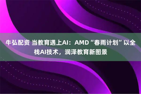 牛弘配资 当教育遇上AI：AMD“春雨计划”以全栈AI技术，润泽教育新图景