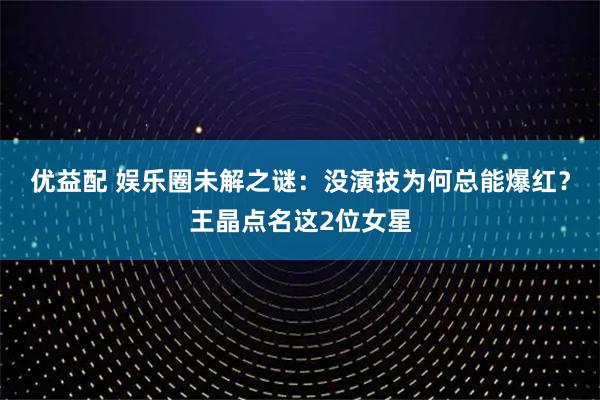 优益配 娱乐圈未解之谜：没演技为何总能爆红？王晶点名这2位女星