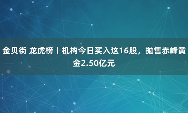 金贝街 龙虎榜丨机构今日买入这16股，抛售赤峰黄金2.50亿元