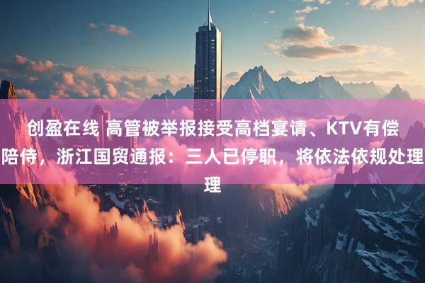 创盈在线 高管被举报接受高档宴请、KTV有偿陪侍，浙江国贸通报：三人已停职，将依法依规处理