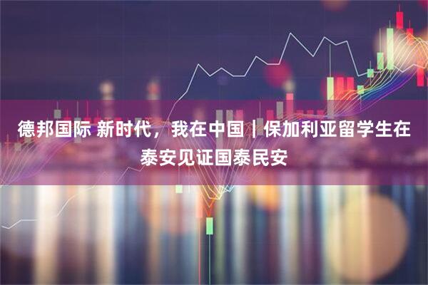 德邦国际 新时代，我在中国｜保加利亚留学生在泰安见证国泰民安