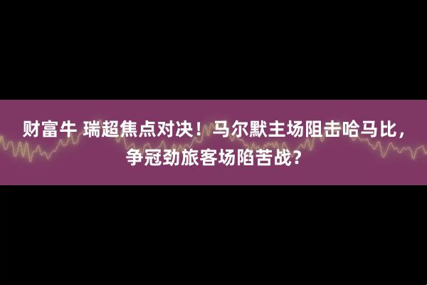 财富牛 瑞超焦点对决！马尔默主场阻击哈马比，争冠劲旅客场陷苦战？