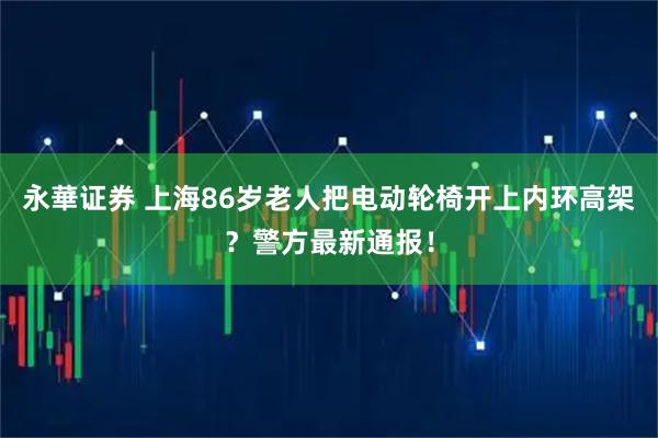 永華证券 上海86岁老人把电动轮椅开上内环高架？警方最新通报！