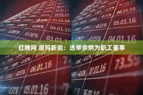 红腾网 厦钨新能：选举余炳为职工董事