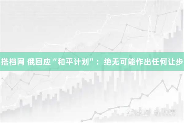 搭档网 俄回应“和平计划”：绝无可能作出任何让步