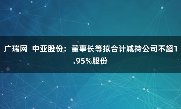 广瑞网  中亚股份：董事长等拟合计减持公司不超1.95%股份
