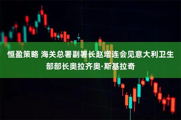 恒盈策略 海关总署副署长赵增连会见意大利卫生部部长奥拉齐奥·斯基拉奇