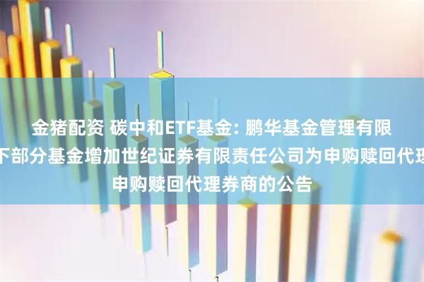 金猪配资 碳中和ETF基金: 鹏华基金管理有限公司关于旗下部分基金增加世纪证券有限责任公司为申购赎回代理券商的公告