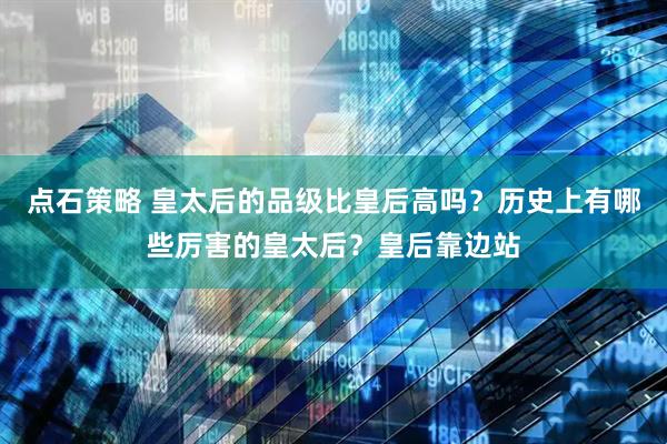 点石策略 皇太后的品级比皇后高吗？历史上有哪些厉害的皇太后？皇后靠边站