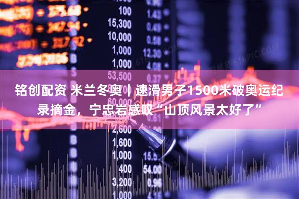 铭创配资 米兰冬奥｜速滑男子1500米破奥运纪录摘金，宁忠岩感叹“山顶风景太好了”