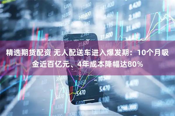 精选期货配资 无人配送车进入爆发期：10个月吸金近百亿元、4年成本降幅达80%