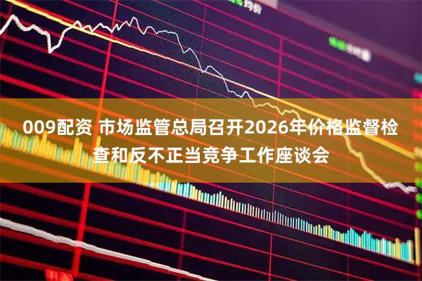 009配资 市场监管总局召开2026年价格监督检查和反不正当竞争工作座谈会