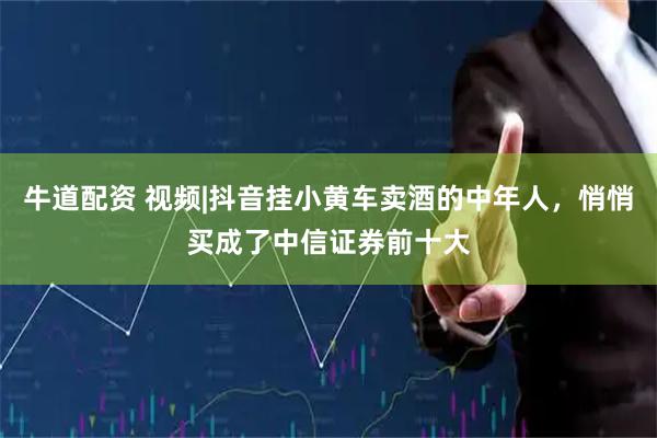 牛道配资 视频|抖音挂小黄车卖酒的中年人，悄悄买成了中信证券前十大