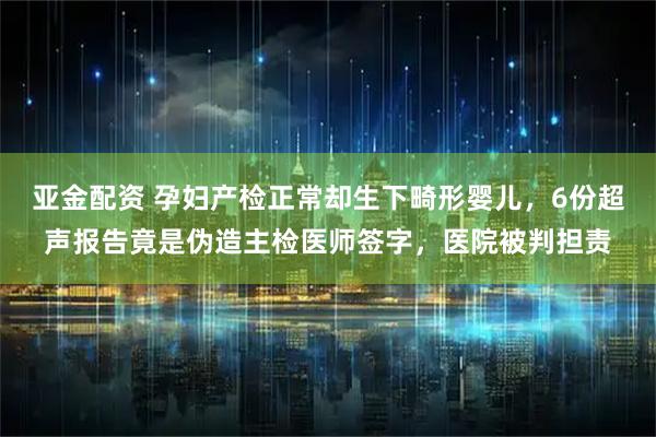 亚金配资 孕妇产检正常却生下畸形婴儿，6份超声报告竟是伪造主检医师签字，医院被判担责