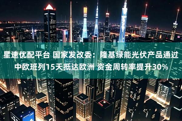 星速优配平台 国家发改委：隆基绿能光伏产品通过中欧班列15天抵达欧洲 资金周转率提升30%