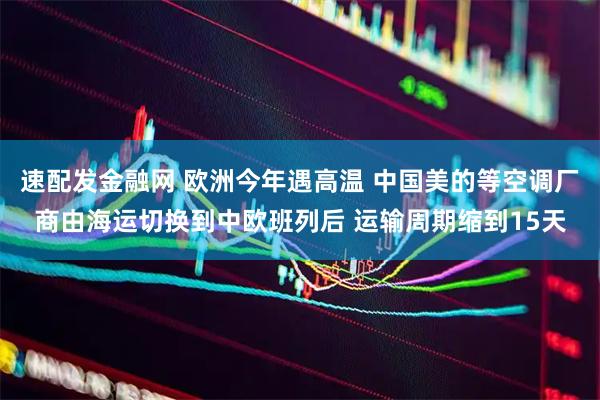 速配发金融网 欧洲今年遇高温 中国美的等空调厂商由海运切换到中欧班列后 运输周期缩到15天